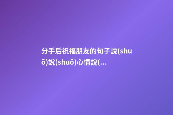 分手后祝福朋友的句子說(shuō)說(shuō)心情說(shuō)說(shuō)心情