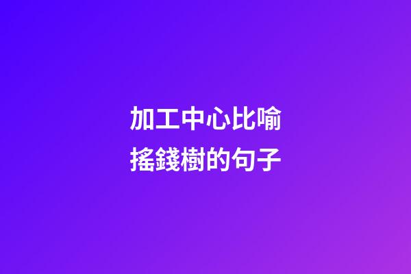 加工中心比喻搖錢樹的句子
