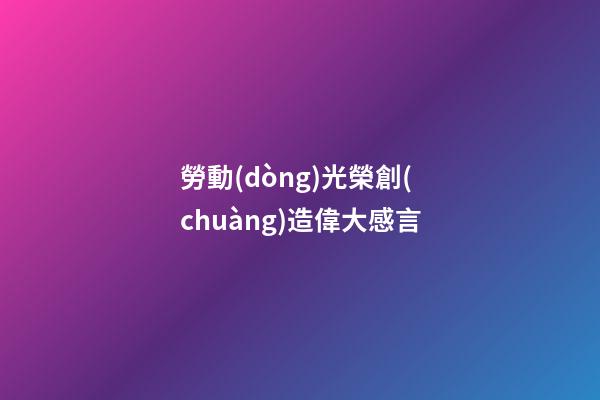 勞動(dòng)光榮創(chuàng)造偉大感言