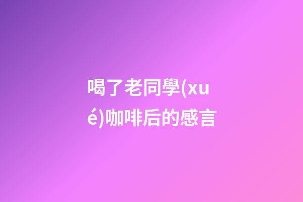 喝了老同學(xué)咖啡后的感言
