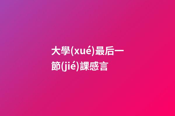 大學(xué)最后一節(jié)課感言