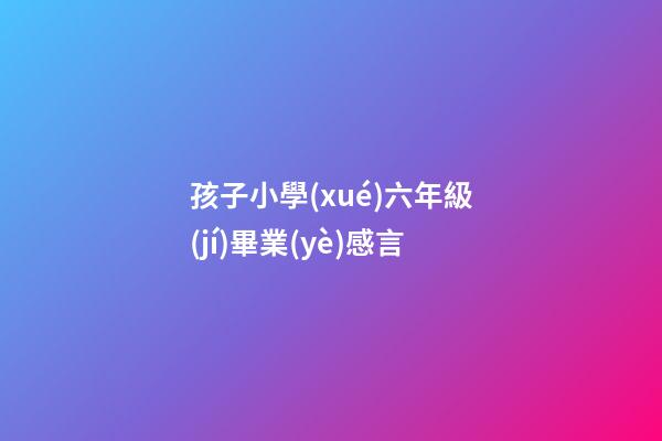 孩子小學(xué)六年級(jí)畢業(yè)感言