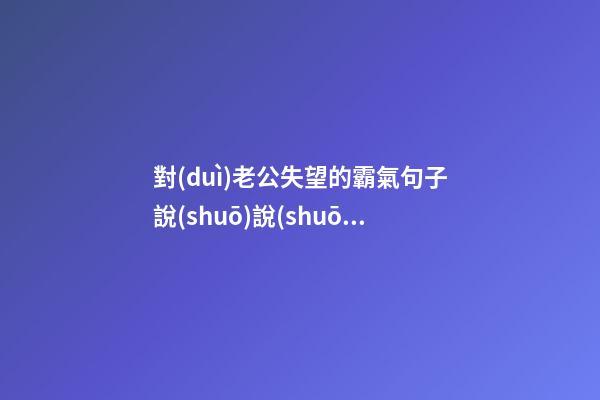 對(duì)老公失望的霸氣句子說(shuō)說(shuō)心情