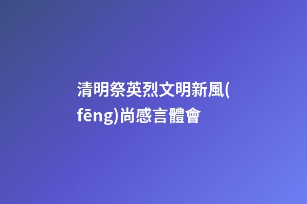 清明祭英烈文明新風(fēng)尚感言體會
