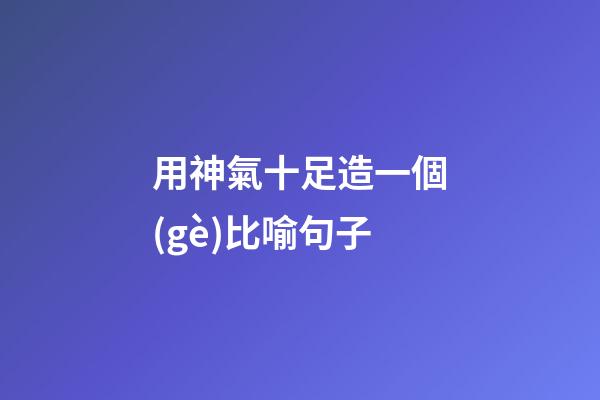 用神氣十足造一個(gè)比喻句子