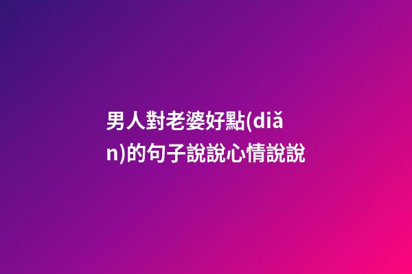 男人對老婆好點(diǎn)的句子說說心情說說
