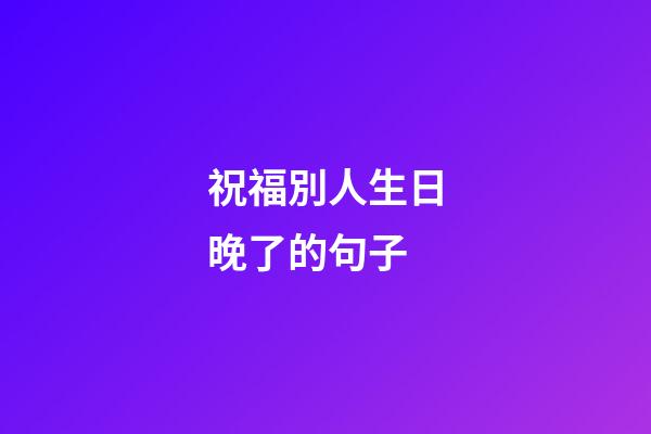 祝福別人生日晚了的句子