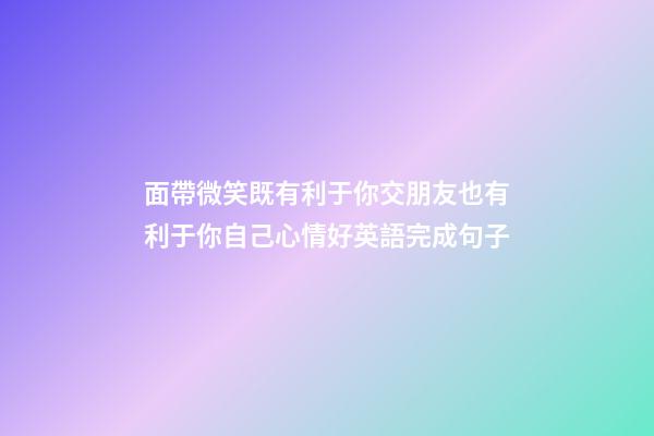 面帶微笑既有利于你交朋友也有利于你自己心情好英語完成句子